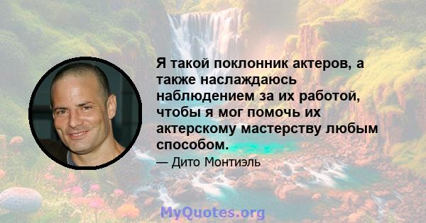 Я такой поклонник актеров, а также наслаждаюсь наблюдением за их работой, чтобы я мог помочь их актерскому мастерству любым способом.