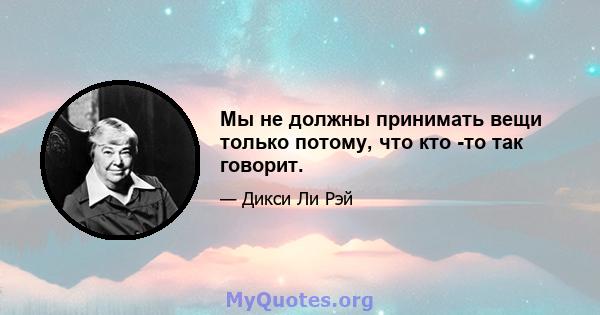 Мы не должны принимать вещи только потому, что кто -то так говорит.