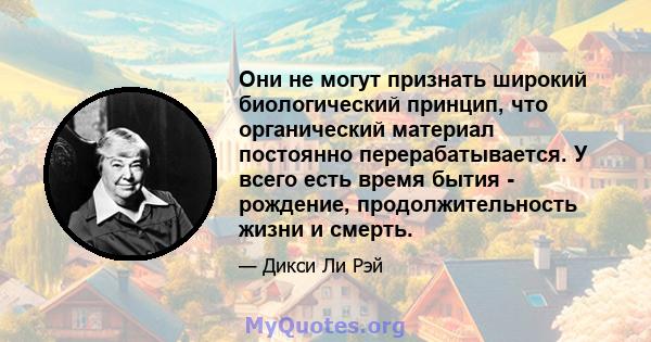 Они не могут признать широкий биологический принцип, что органический материал постоянно перерабатывается. У всего есть время бытия - рождение, продолжительность жизни и смерть.