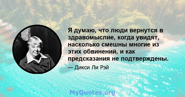 Я думаю, что люди вернутся в здравомыслие, когда увидят, насколько смешны многие из этих обвинений, и как предсказания не подтверждены.