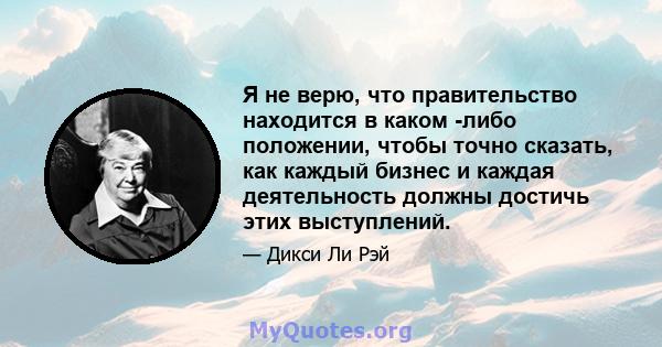 Я не верю, что правительство находится в каком -либо положении, чтобы точно сказать, как каждый бизнес и каждая деятельность должны достичь этих выступлений.