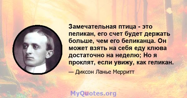 Замечательная птица - это пеликан, его счет будет держать больше, чем его беликанца. Он может взять на себя еду клюва достаточно на неделю; Но я проклят, если увижу, как геликан.