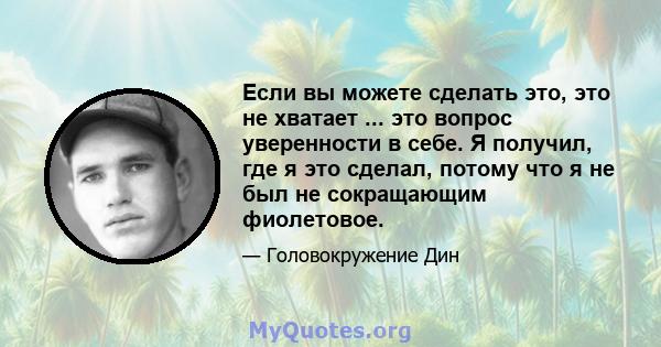 Если вы можете сделать это, это не хватает ... это вопрос уверенности в себе. Я получил, где я это сделал, потому что я не был не сокращающим фиолетовое.