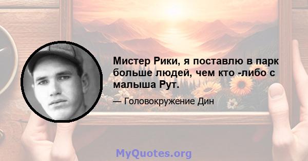 Мистер Рики, я поставлю в парк больше людей, чем кто -либо с малыша Рут.