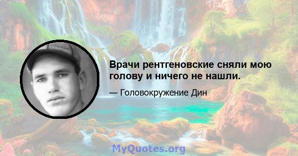 Врачи рентгеновские сняли мою голову и ничего не нашли.