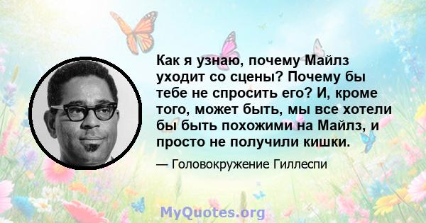 Как я узнаю, почему Майлз уходит со сцены? Почему бы тебе не спросить его? И, кроме того, может быть, мы все хотели бы быть похожими на Майлз, и просто не получили кишки.