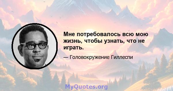 Мне потребовалось всю мою жизнь, чтобы узнать, что не играть.