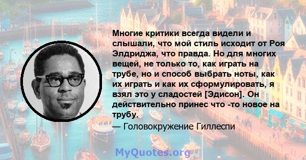 Многие критики всегда видели и слышали, что мой стиль исходит от Роя Элдриджа, что правда. Но для многих вещей, не только то, как играть на трубе, но и способ выбрать ноты, как их играть и как их сформулировать, я взял