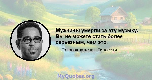 Мужчины умерли за эту музыку. Вы не можете стать более серьезным, чем это.