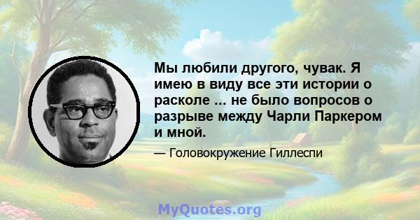 Мы любили другого, чувак. Я имею в виду все эти истории о расколе ... не было вопросов о разрыве между Чарли Паркером и мной.