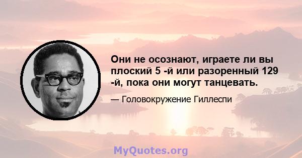 Они не осознают, играете ли вы плоский 5 -й или разоренный 129 -й, пока они могут танцевать.