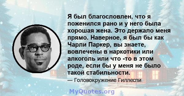 Я был благословлен, что я поженился рано и у него была хорошая жена. Это держало меня прямо. Наверное, я был бы как Чарли Паркер, вы знаете, вовлечены в наркотики или алкоголь или что -то в этом роде, если бы у меня не