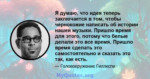 Я думаю, что идея теперь заключается в том, чтобы чернокожие написать об истории нашей музыки. Пришло время для этого, потому что белые делали это все время. Пришло время сделать это самостоятельно и сказать это так,