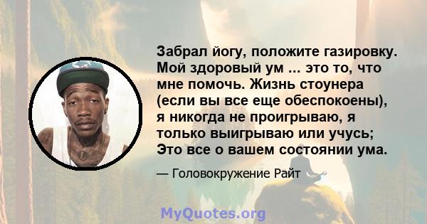 Забрал йогу, положите газировку. Мой здоровый ум ... это то, что мне помочь. Жизнь стоунера (если вы все еще обеспокоены), я никогда не проигрываю, я только выигрываю или учусь; Это все о вашем состоянии ума.