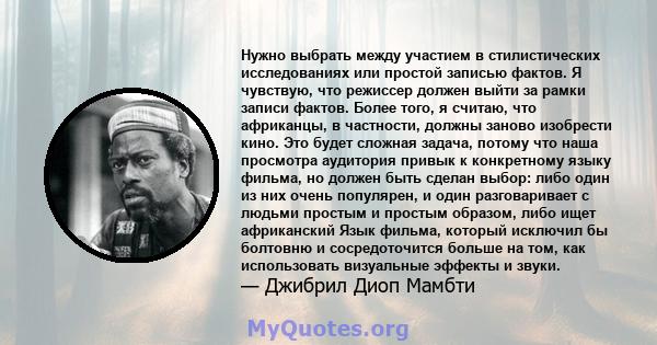 Нужно выбрать между участием в стилистических исследованиях или простой записью фактов. Я чувствую, что режиссер должен выйти за рамки записи фактов. Более того, я считаю, что африканцы, в частности, должны заново