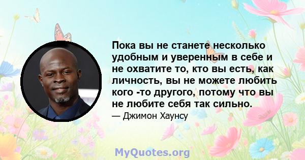 Пока вы не станете несколько удобным и уверенным в себе и не охватите то, кто вы есть, как личность, вы не можете любить кого -то другого, потому что вы не любите себя так сильно.