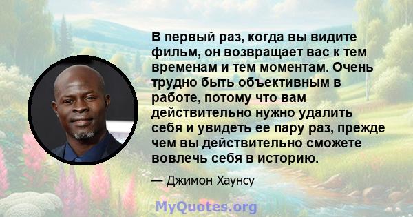 В первый раз, когда вы видите фильм, он возвращает вас к тем временам и тем моментам. Очень трудно быть объективным в работе, потому что вам действительно нужно удалить себя и увидеть ее пару раз, прежде чем вы