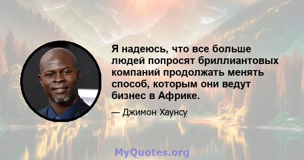 Я надеюсь, что все больше людей попросят бриллиантовых компаний продолжать менять способ, которым они ведут бизнес в Африке.