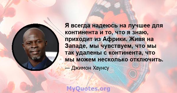 Я всегда надеюсь на лучшее для континента и то, что я знаю, приходит из Африки. Живя на Западе, мы чувствуем, что мы так удалены с континента, что мы можем несколько отключить.