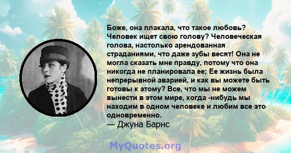 Боже, она плакала, что такое любовь? Человек ищет свою голову? Человеческая голова, настолько арендованная страданиями, что даже зубы весят! Она не могла сказать мне правду, потому что она никогда не планировала ее; Ее