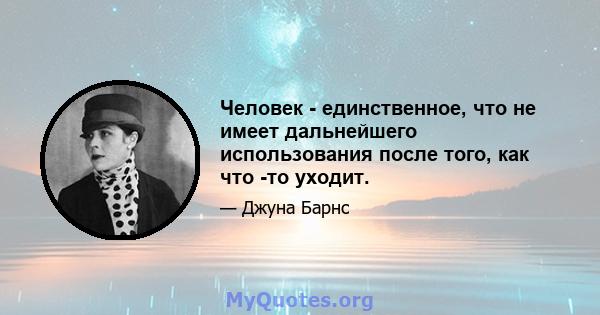 Человек - единственное, что не имеет дальнейшего использования после того, как что -то уходит.