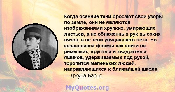 Когда осенние тени бросают свои узоры по земле, они не являются изображениями хрупких, умирающих листьев, а не обнаженных рук высоких вязов, а не тени увядающего лета; Но качающиеся формы как книги на ремешках, круглых