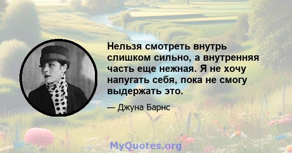 Нельзя смотреть внутрь слишком сильно, а внутренняя часть еще нежная. Я не хочу напугать себя, пока не смогу выдержать это.