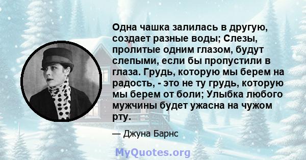 Одна чашка залилась в другую, создает разные воды; Слезы, пролитые одним глазом, будут слепыми, если бы пропустили в глаза. Грудь, которую мы берем на радость, - это не ту грудь, которую мы берем от боли; Улыбка любого