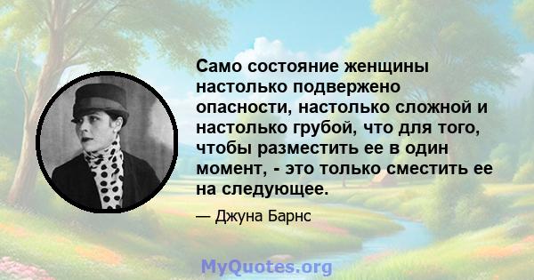 Само состояние женщины настолько подвержено опасности, настолько сложной и настолько грубой, что для того, чтобы разместить ее в один момент, - это только сместить ее на следующее.