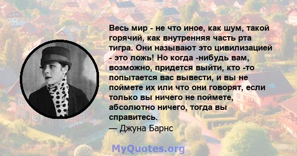 Весь мир - не что иное, как шум, такой горячий, как внутренняя часть рта тигра. Они называют это цивилизацией - это ложь! Но когда -нибудь вам, возможно, придется выйти, кто -то попытается вас вывести, и вы не поймете