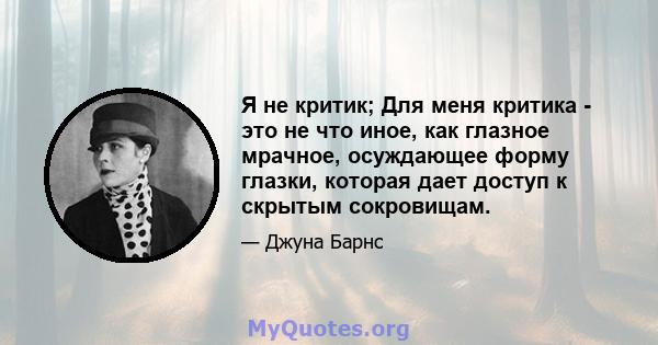 Я не критик; Для меня критика - это не что иное, как глазное мрачное, осуждающее форму глазки, которая дает доступ к скрытым сокровищам.