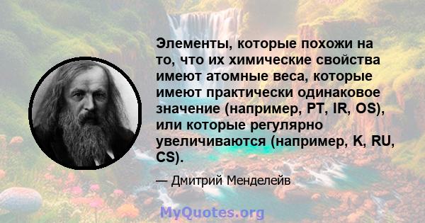 Элементы, которые похожи на то, что их химические свойства имеют атомные веса, которые имеют практически одинаковое значение (например, PT, IR, OS), или которые регулярно увеличиваются (например, K, RU, CS).