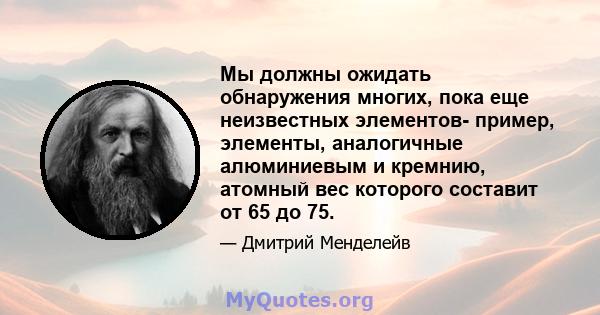 Мы должны ожидать обнаружения многих, пока еще неизвестных элементов- пример, элементы, аналогичные алюминиевым и кремнию, атомный вес которого составит от 65 до 75.