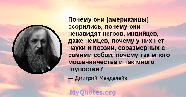 Почему они [американцы] ссорились, почему они ненавидят негров, индийцев, даже немцев, почему у них нет науки и поэзии, соразмерных с самими собой, почему так много мошенничества и так много глупостей?