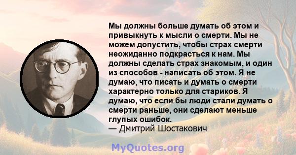 Мы должны больше думать об этом и привыкнуть к мысли о смерти. Мы не можем допустить, чтобы страх смерти неожиданно подкрасться к нам. Мы должны сделать страх знакомым, и один из способов - написать об этом. Я не думаю, 