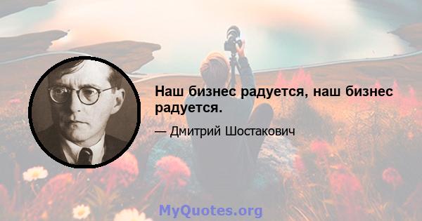 Наш бизнес радуется, наш бизнес радуется.