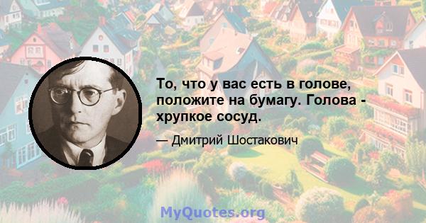 То, что у вас есть в голове, положите на бумагу. Голова - хрупкое сосуд.