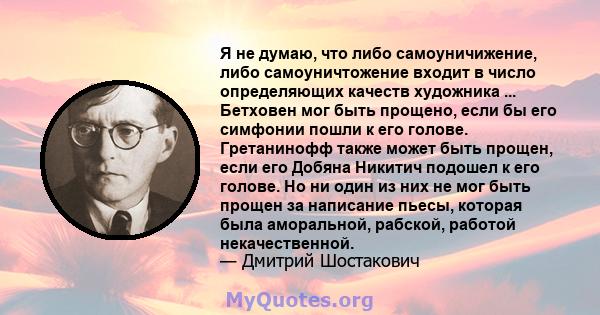 Я не думаю, что либо самоуничижение, либо самоуничтожение входит в число определяющих качеств художника ... Бетховен мог быть прощено, если бы его симфонии пошли к его голове. Гретанинофф также может быть прощен, если