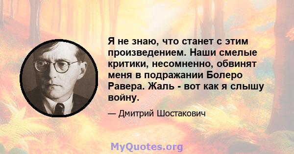 Я не знаю, что станет с этим произведением. Наши смелые критики, несомненно, обвинят меня в подражании Болеро Равера. Жаль - вот как я слышу войну.