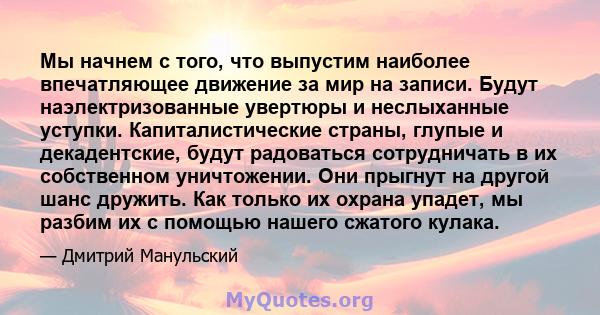 Мы начнем с того, что выпустим наиболее впечатляющее движение за мир на записи. Будут наэлектризованные увертюры и неслыханные уступки. Капиталистические страны, глупые и декадентские, будут радоваться сотрудничать в их 