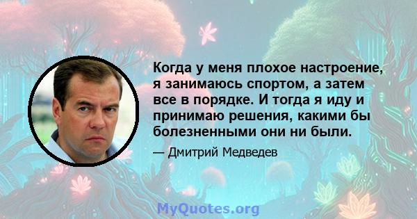 Когда у меня плохое настроение, я занимаюсь спортом, а затем все в порядке. И тогда я иду и принимаю решения, какими бы болезненными они ни были.