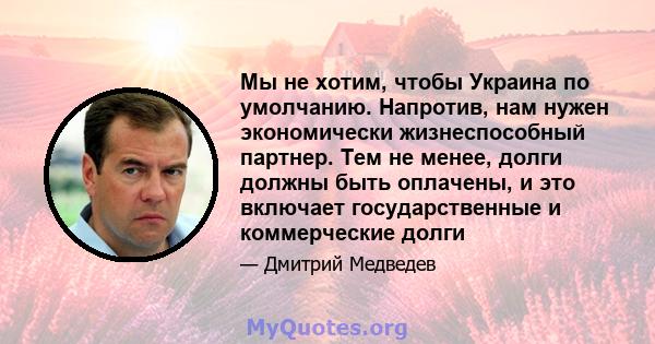 Мы не хотим, чтобы Украина по умолчанию. Напротив, нам нужен экономически жизнеспособный партнер. Тем не менее, долги должны быть оплачены, и это включает государственные и коммерческие долги