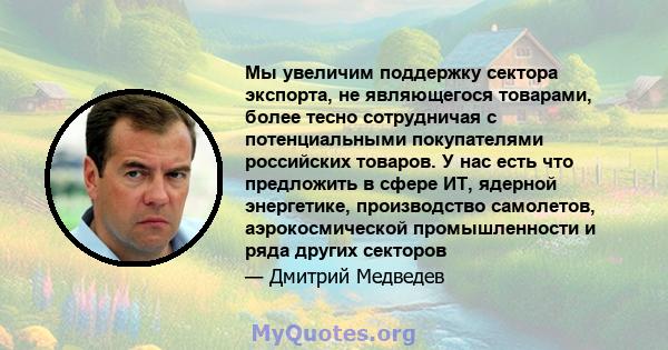 Мы увеличим поддержку сектора экспорта, не являющегося товарами, более тесно сотрудничая с потенциальными покупателями российских товаров. У нас есть что предложить в сфере ИТ, ядерной энергетике, производство