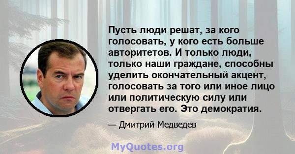 Пусть люди решат, за кого голосовать, у кого есть больше авторитетов. И только люди, только наши граждане, способны уделить окончательный акцент, голосовать за того или иное лицо или политическую силу или отвергать его. 