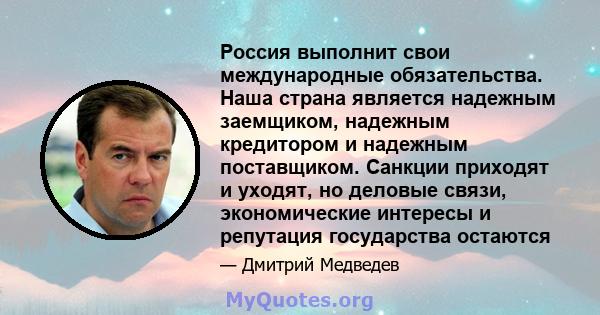 Россия выполнит свои международные обязательства. Наша страна является надежным заемщиком, надежным кредитором и надежным поставщиком. Санкции приходят и уходят, но деловые связи, экономические интересы и репутация