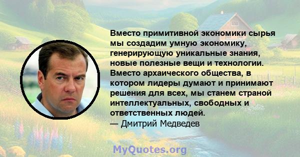 Вместо примитивной экономики сырья мы создадим умную экономику, генерирующую уникальные знания, новые полезные вещи и технологии. Вместо архаического общества, в котором лидеры думают и принимают решения для всех, мы