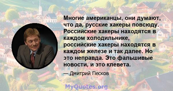 Многие американцы, они думают, что да, русские хакеры повсюду. Российские хакеры находятся в каждом холодильнике, российские хакеры находятся в каждом железе и так далее. Но это неправда. Это фальшивые новости, и это