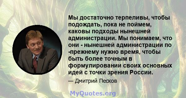 Мы достаточно терпеливы, чтобы подождать, пока не поймем, каковы подходы нынешней администрации. Мы понимаем, что они - нынешней администрации по -прежнему нужно время, чтобы быть более точным в формулировании своих