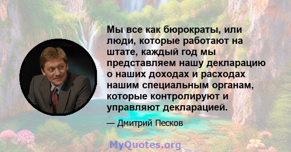 Мы все как бюрократы, или люди, которые работают на штате, каждый год мы представляем нашу декларацию о наших доходах и расходах нашим специальным органам, которые контролируют и управляют декларацией.