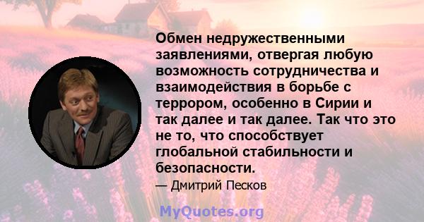 Обмен недружественными заявлениями, отвергая любую возможность сотрудничества и взаимодействия в борьбе с террором, особенно в Сирии и так далее и так далее. Так что это не то, что способствует глобальной стабильности и 